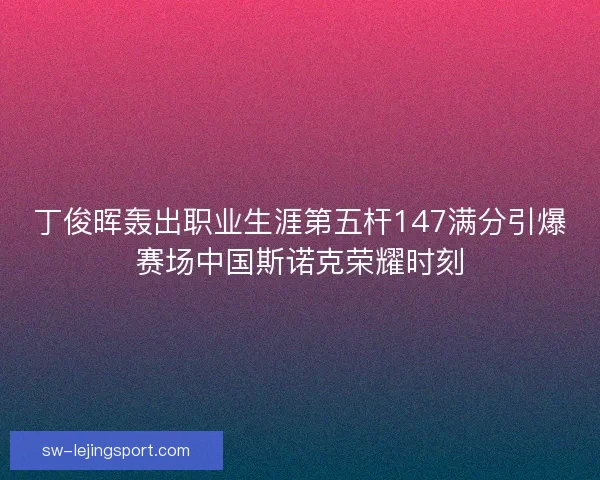丁俊晖轰出职业生涯第五杆147满分引爆赛场中国斯诺克荣耀时刻