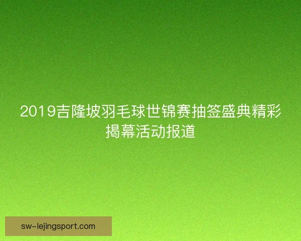 2019吉隆坡羽毛球世锦赛抽签盛典精彩揭幕活动报道