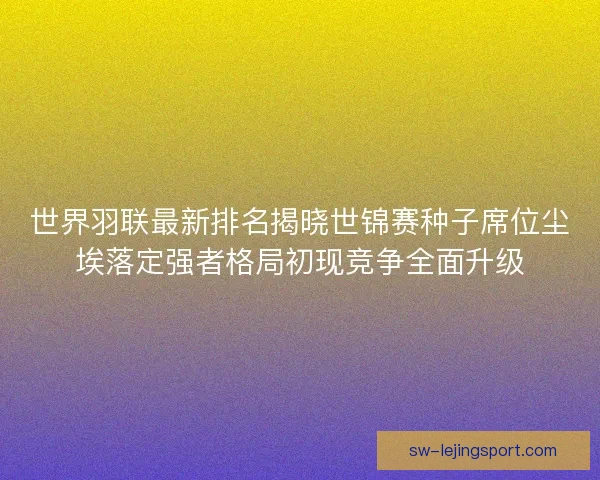 世界羽联最新排名揭晓世锦赛种子席位尘埃落定强者格局初现竞争全面升级